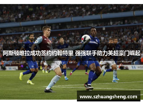 阿斯顿维拉成功签约约翰特里 强强联手助力英超豪门崛起